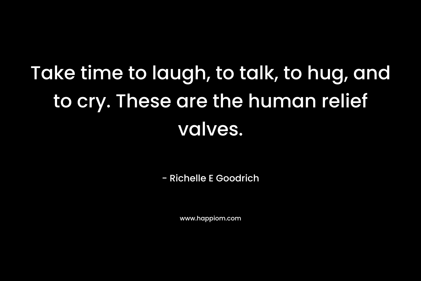 Take time to laugh, to talk, to hug, and to cry. These are the human relief valves. – Richelle E Goodrich