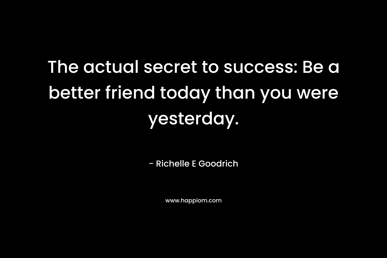 The actual secret to success: Be a better friend today than you were yesterday.