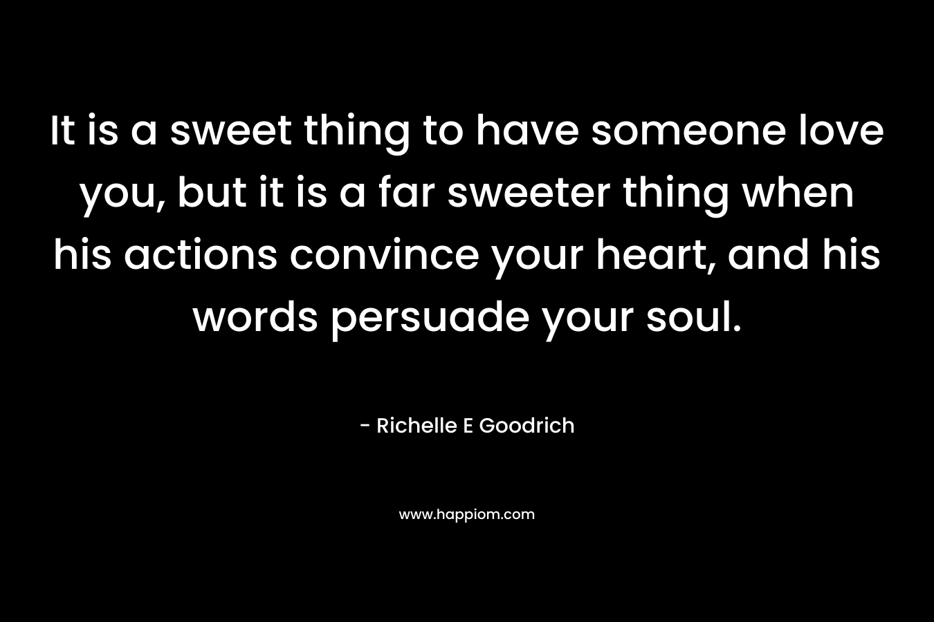 It is a sweet thing to have someone love you, but it is a far sweeter thing when his actions convince your heart, and his words persuade your soul. – Richelle E Goodrich