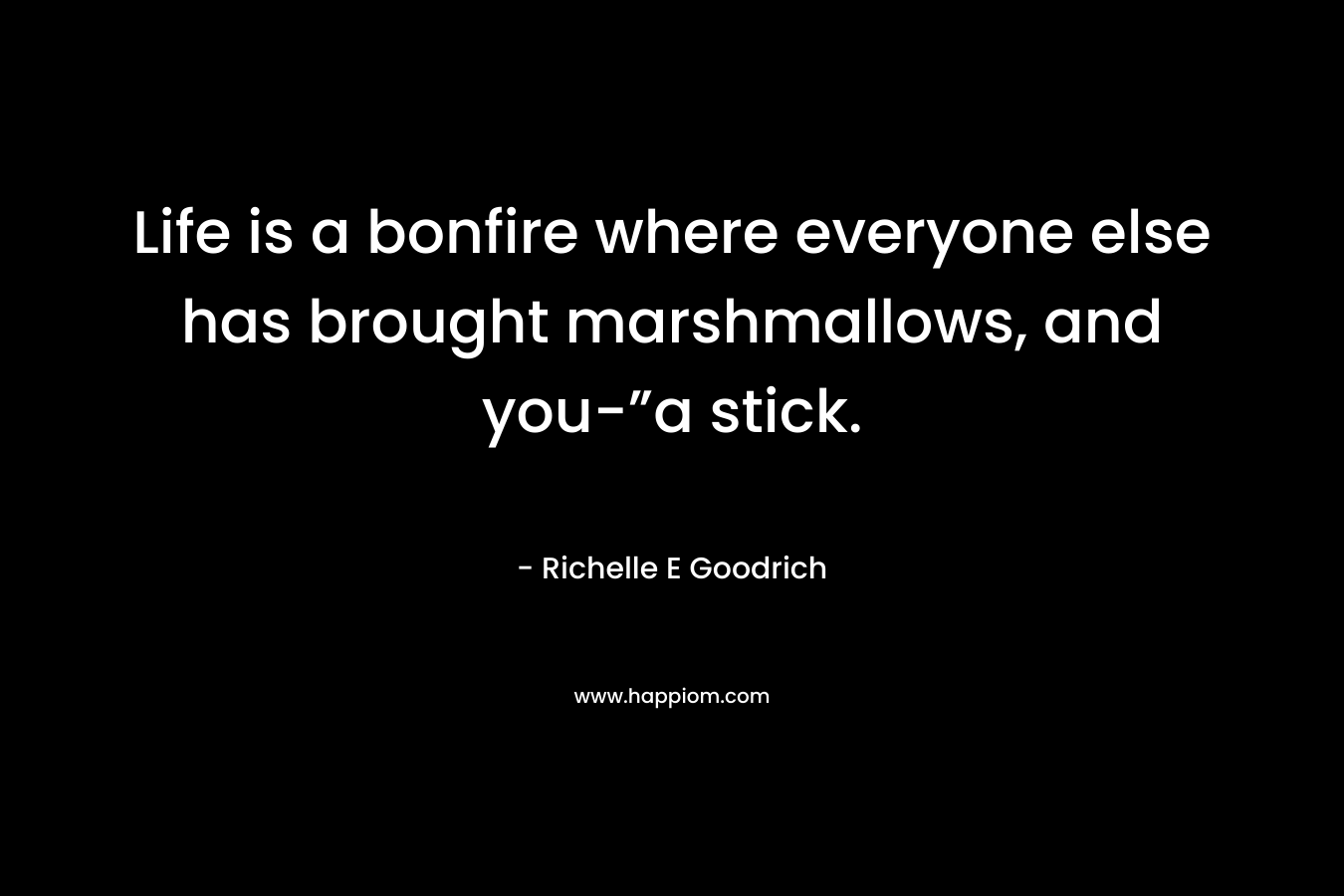 Life is a bonfire where everyone else has brought marshmallows, and you-”a stick. – Richelle E Goodrich