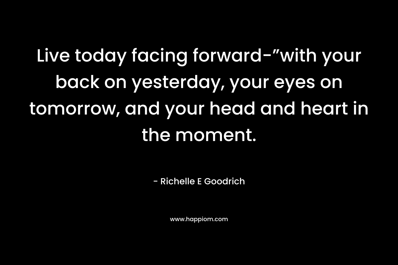 Live today facing forward-”with your back on yesterday, your eyes on tomorrow, and your head and heart in the moment.