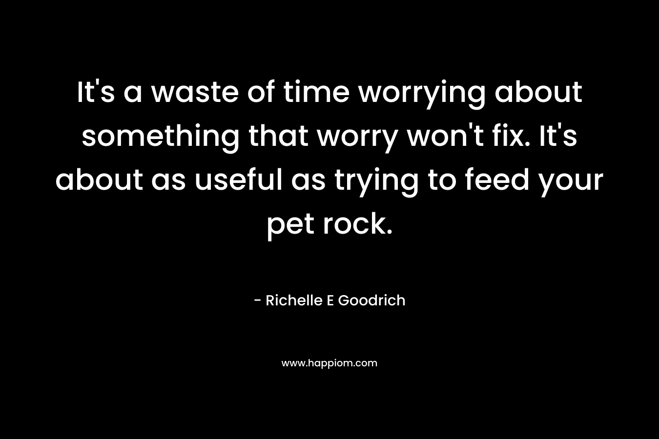 It’s a waste of time worrying about something that worry won’t fix. It’s about as useful as trying to feed your pet rock. – Richelle E Goodrich