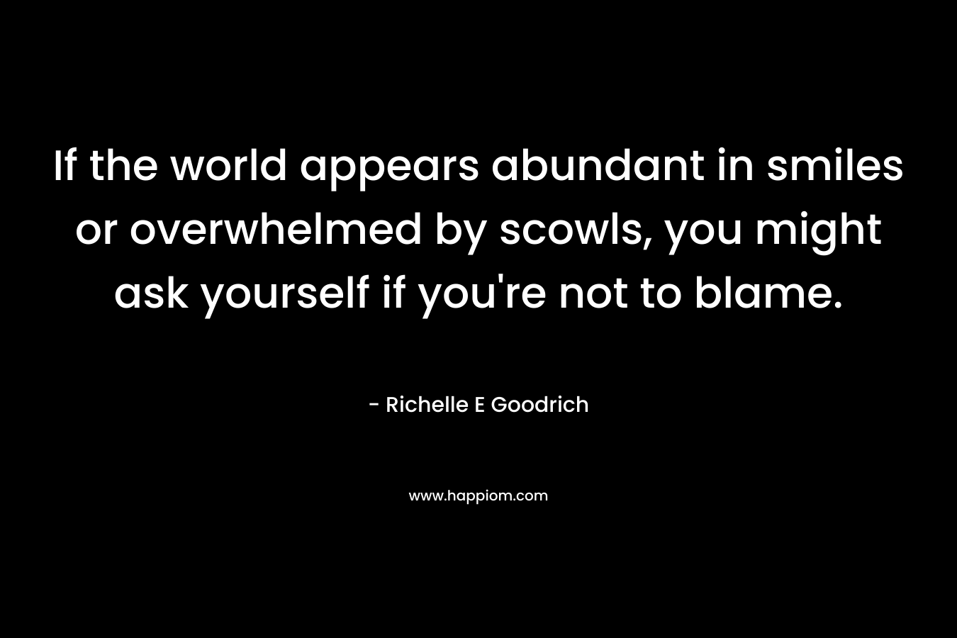 If the world appears abundant in smiles or overwhelmed by scowls, you might ask yourself if you’re not to blame. – Richelle E Goodrich