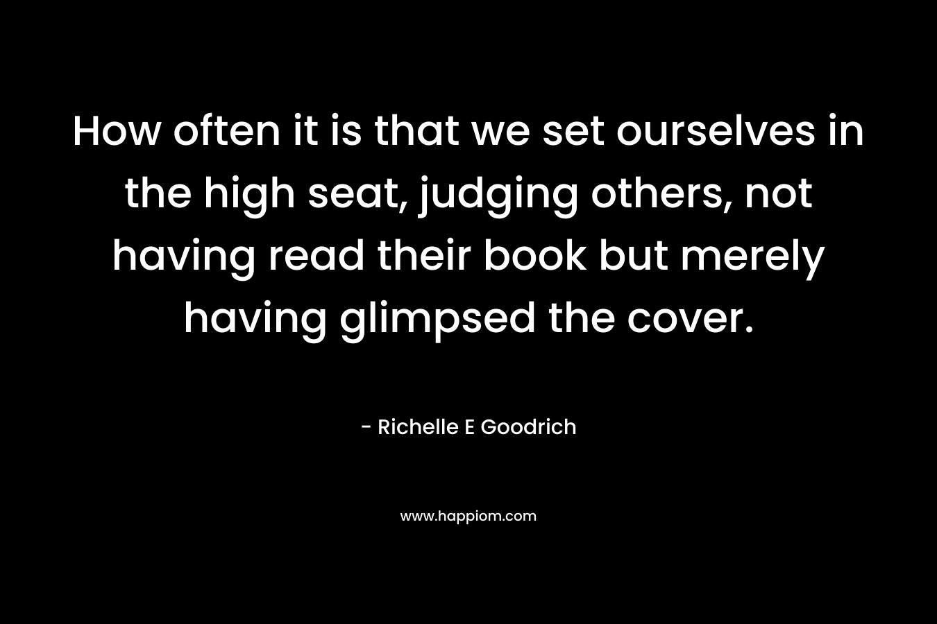 How often it is that we set ourselves in the high seat, judging others, not having read their book but merely having glimpsed the cover.