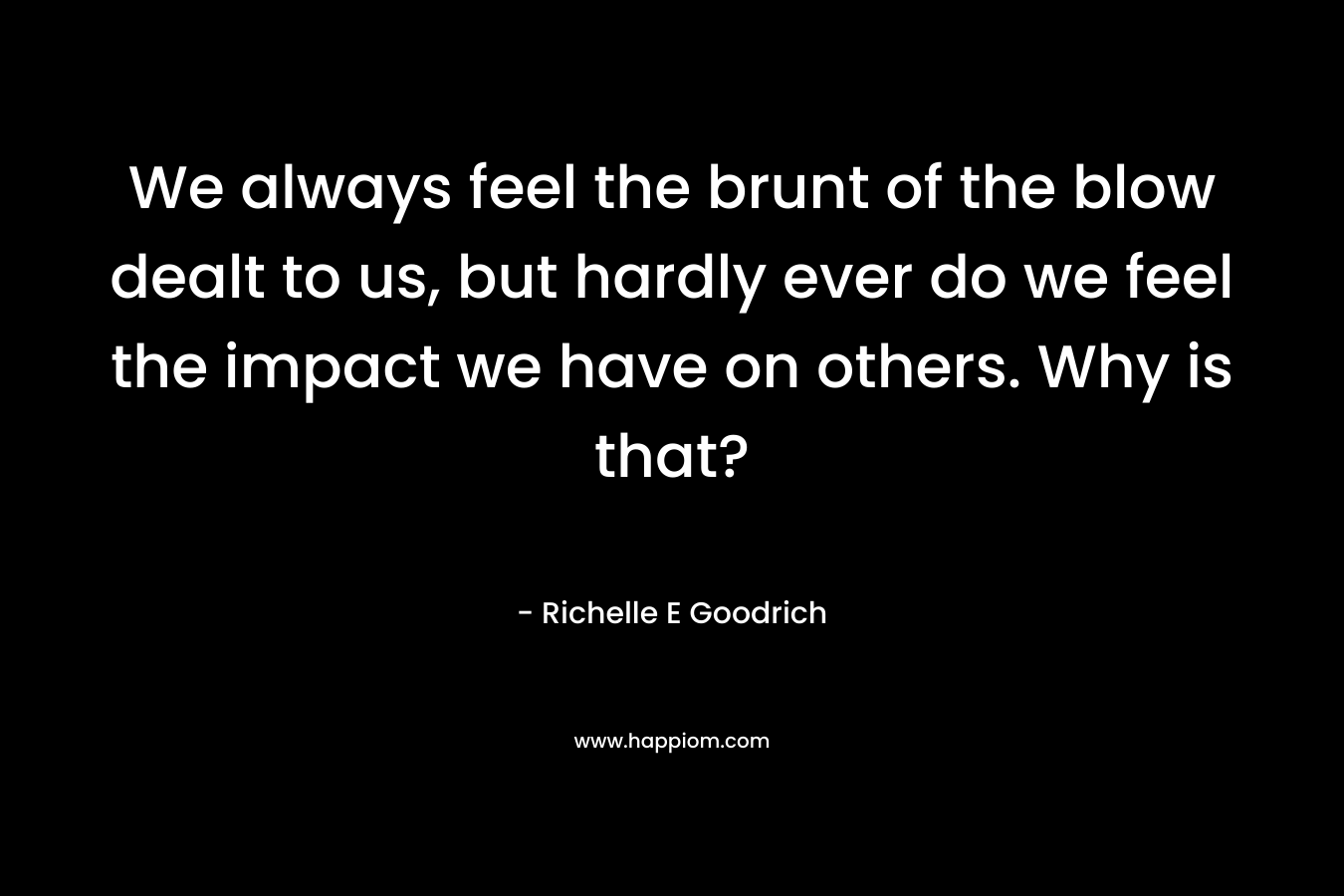 We always feel the brunt of the blow dealt to us, but hardly ever do we feel the impact we have on others. Why is that? – Richelle E Goodrich