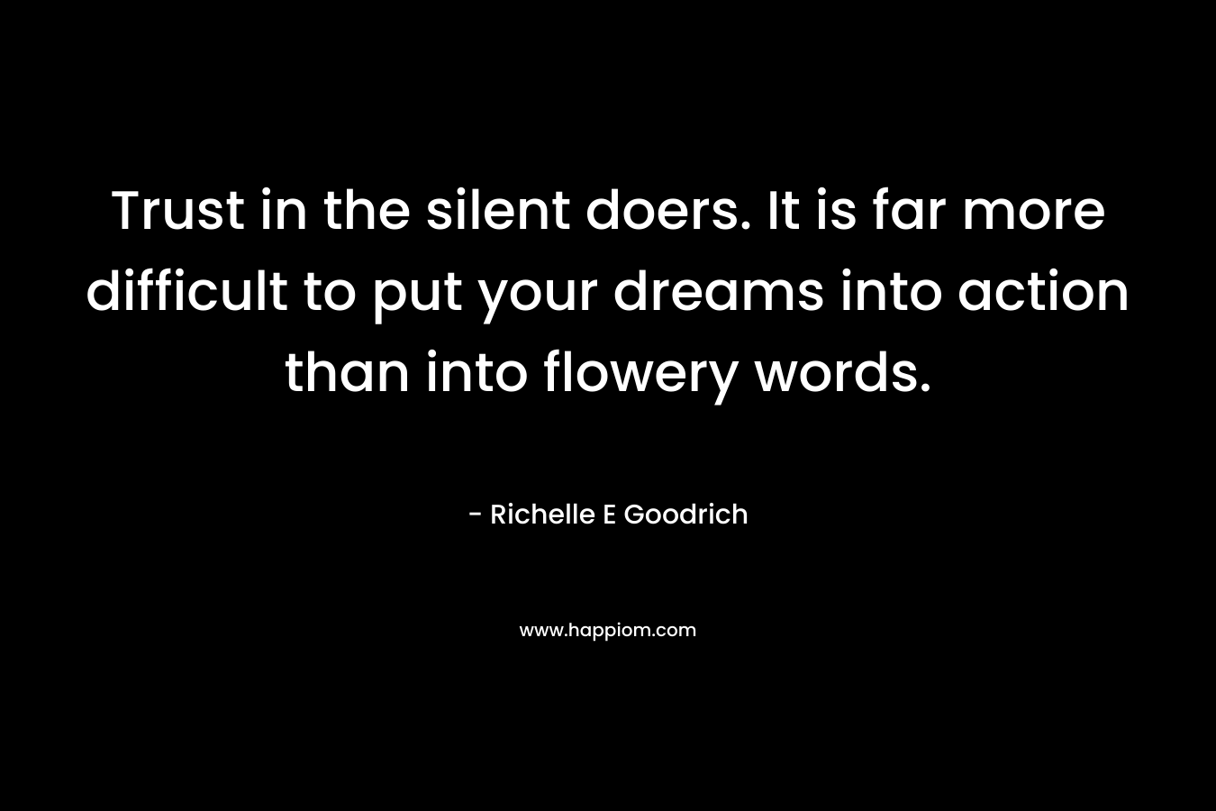 Trust in the silent doers. It is far more difficult to put your dreams into action than into flowery words. – Richelle E Goodrich