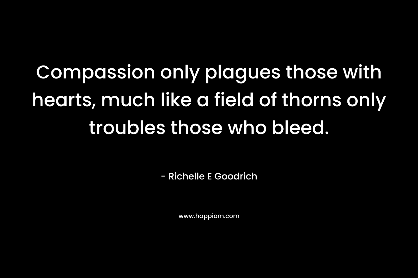 Compassion only plagues those with hearts, much like a field of thorns only troubles those who bleed. – Richelle E Goodrich