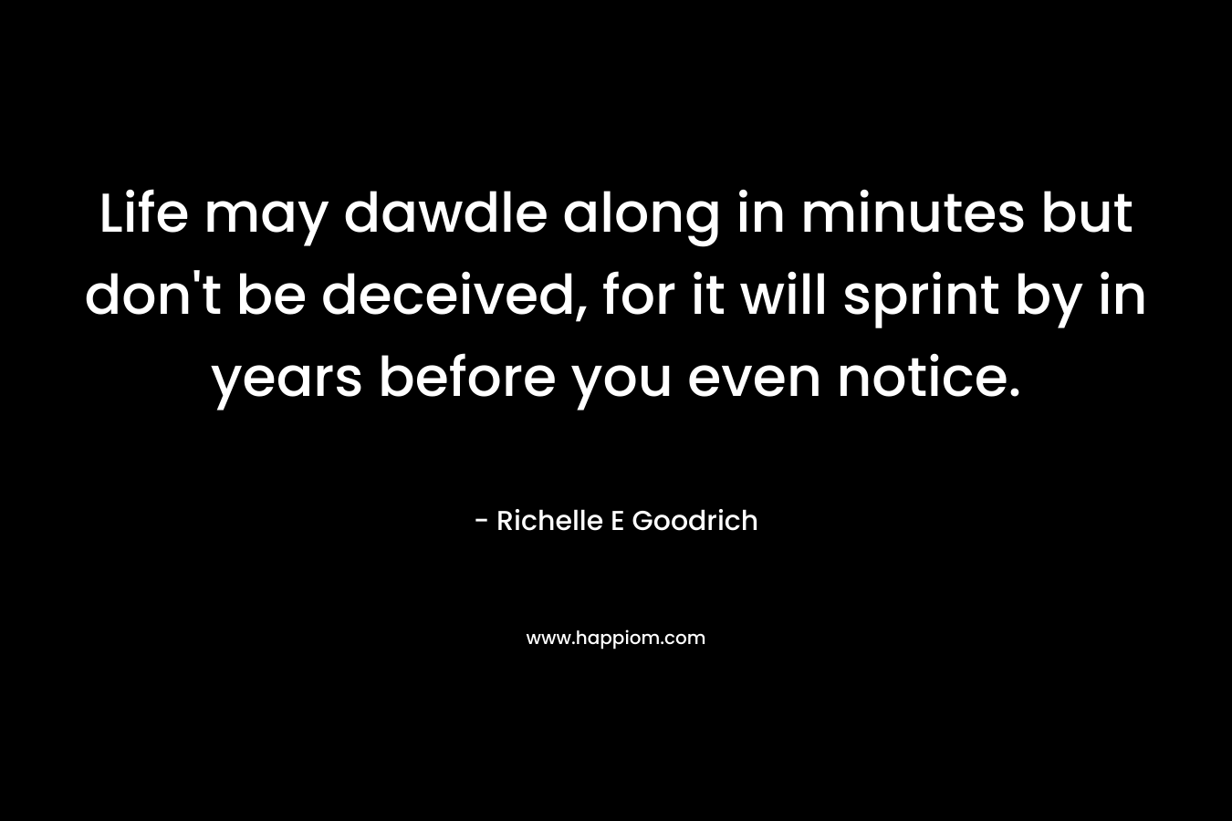 Life may dawdle along in minutes but don’t be deceived, for it will sprint by in years before you even notice. – Richelle E Goodrich
