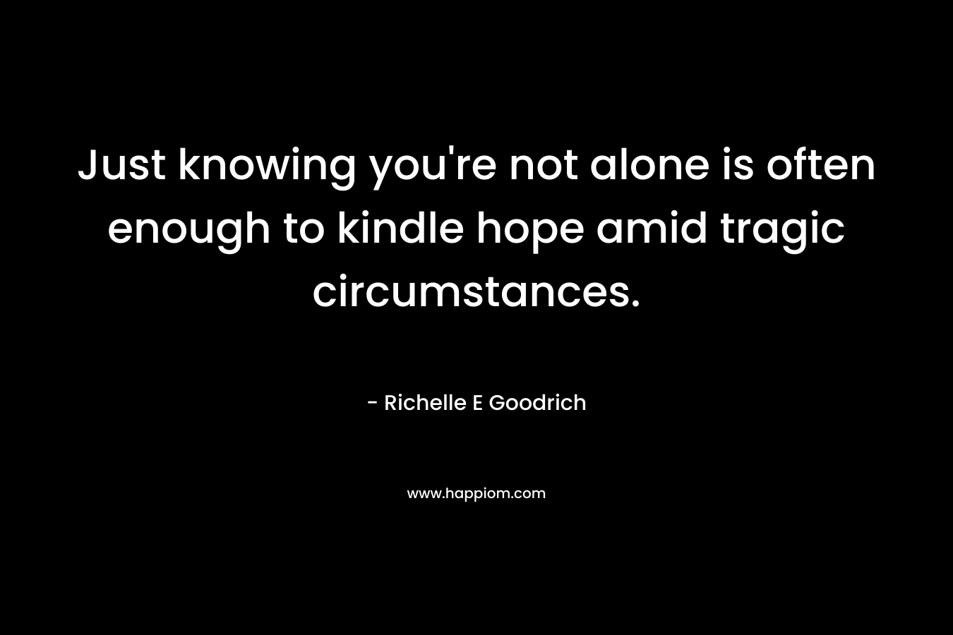 Just knowing you’re not alone is often enough to kindle hope amid tragic circumstances. – Richelle E Goodrich