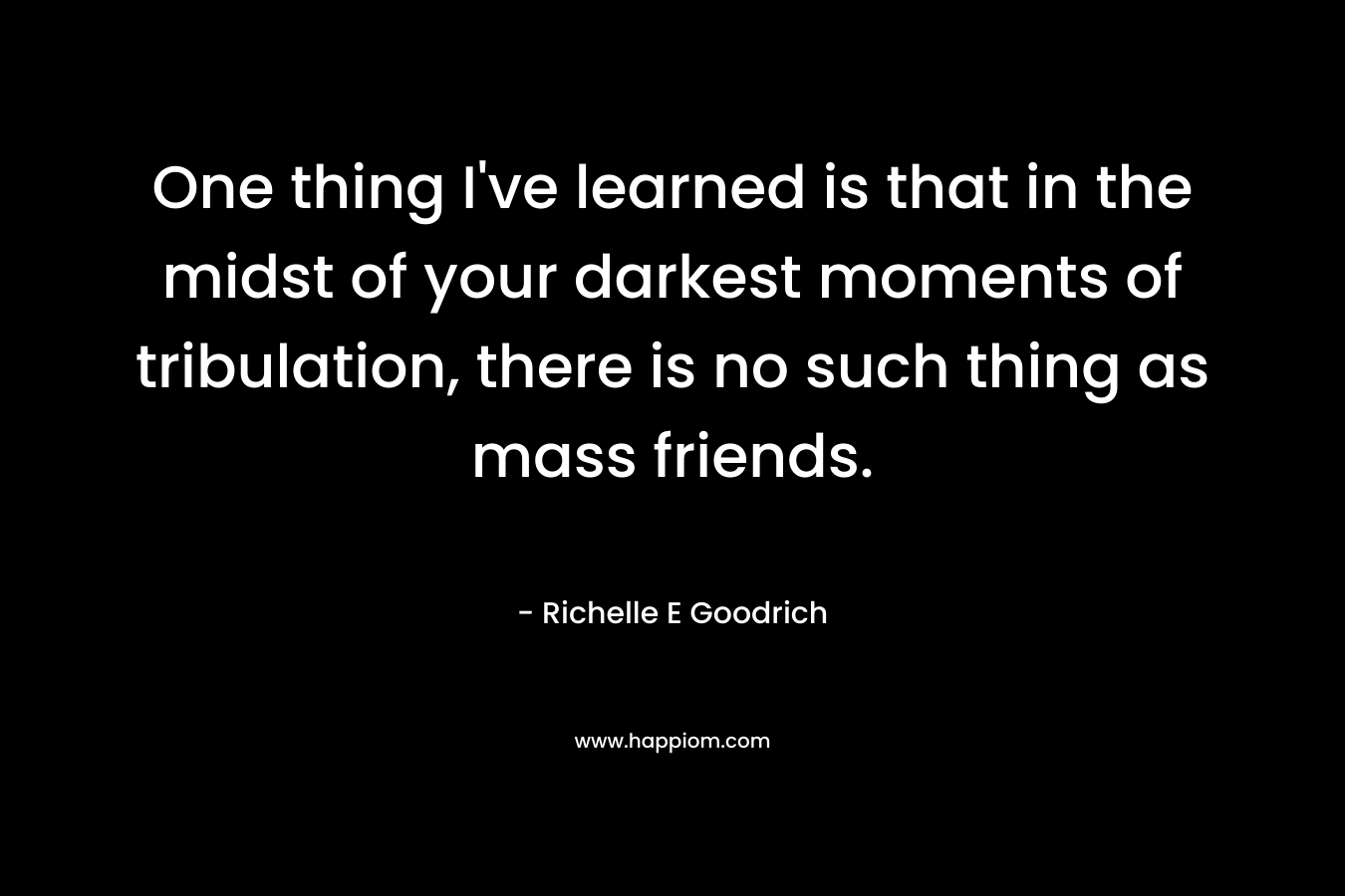 One thing I've learned is that in the midst of your darkest moments of tribulation, there is no such thing as mass friends.