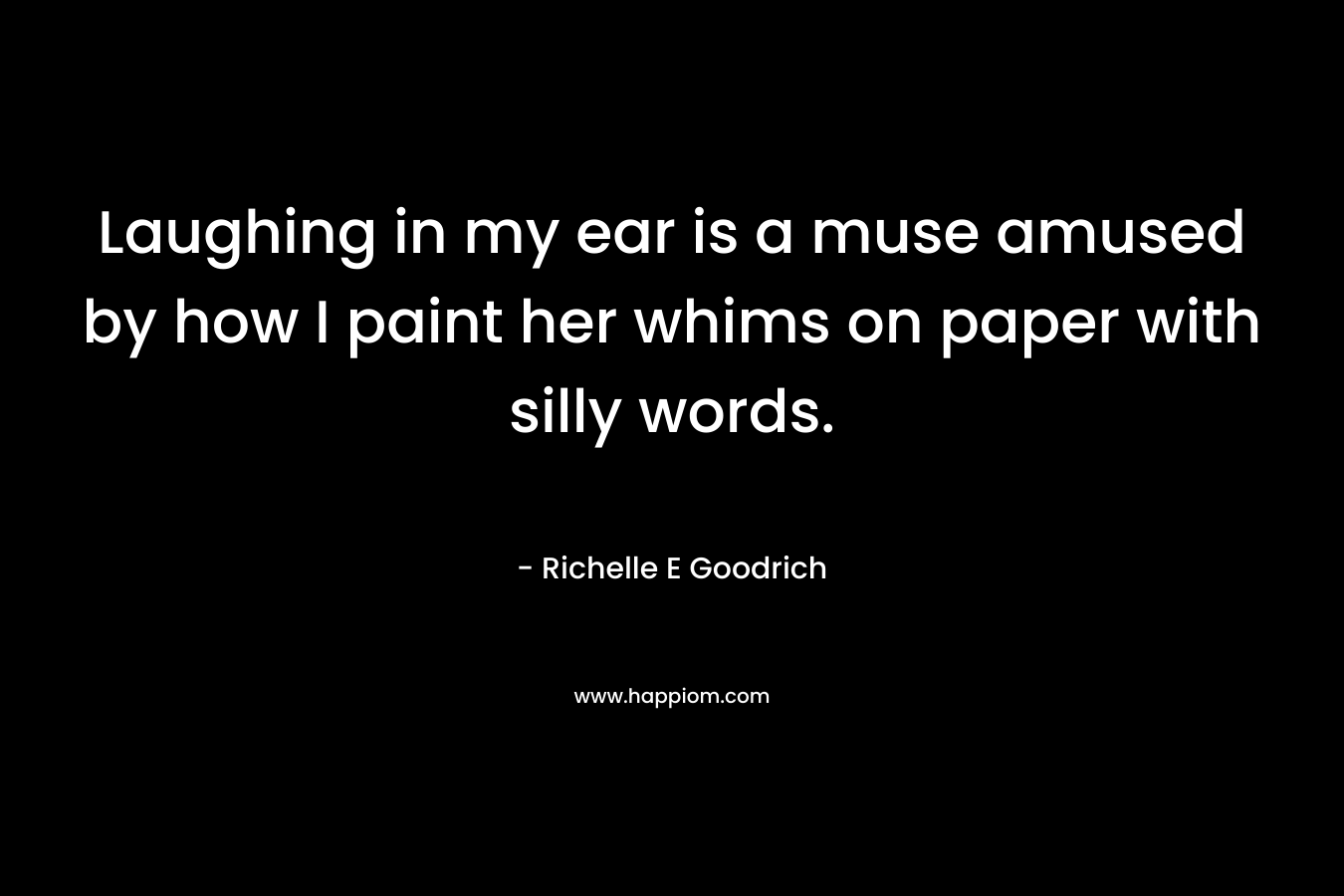 Laughing in my ear is a muse amused by how I paint her whims on paper with silly words. – Richelle E Goodrich