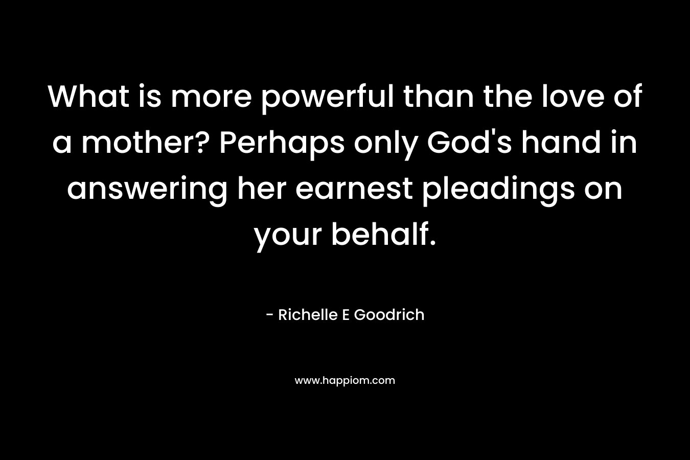 What is more powerful than the love of a mother? Perhaps only God’s hand in answering her earnest pleadings on your behalf. – Richelle E Goodrich