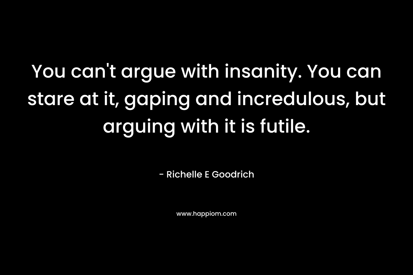 You can’t argue with insanity. You can stare at it, gaping and incredulous, but arguing with it is futile. – Richelle E Goodrich