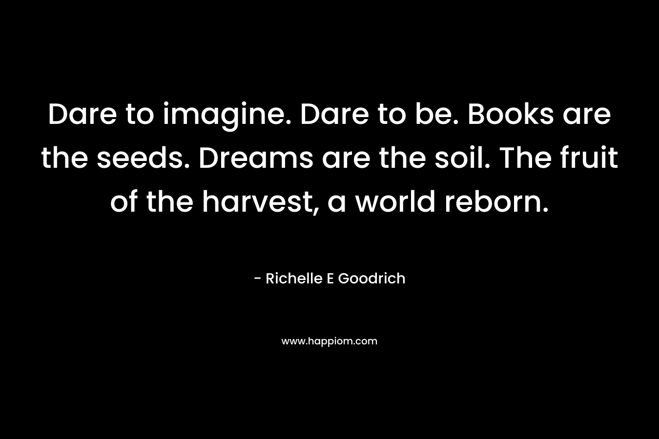 Dare to imagine. Dare to be. Books are the seeds. Dreams are the soil. The fruit of the harvest, a world reborn. – Richelle E Goodrich