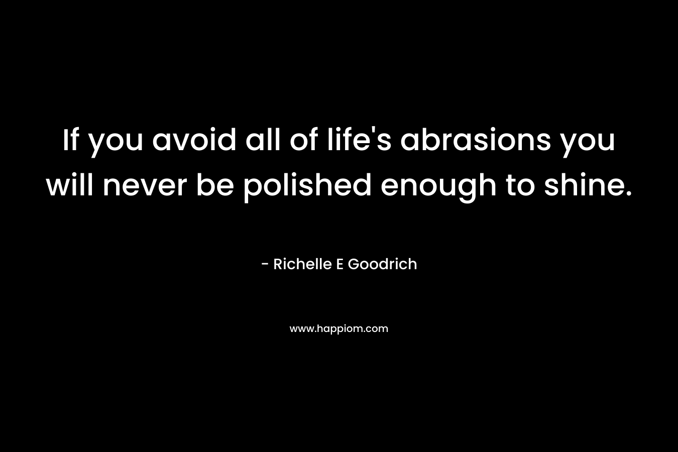 If you avoid all of life's abrasions you will never be polished enough to shine.