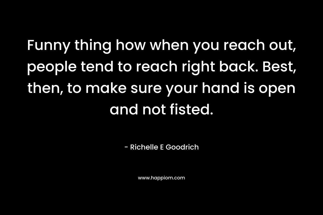 Funny thing how when you reach out, people tend to reach right back. Best, then, to make sure your hand is open and not fisted.