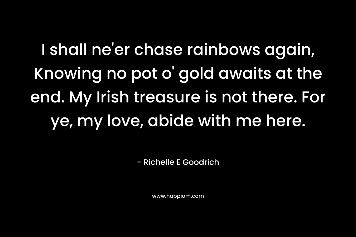 I shall ne’er chase rainbows again, Knowing no pot o’ gold awaits at the end. My Irish treasure is not there. For ye, my love, abide with me here. – Richelle E Goodrich