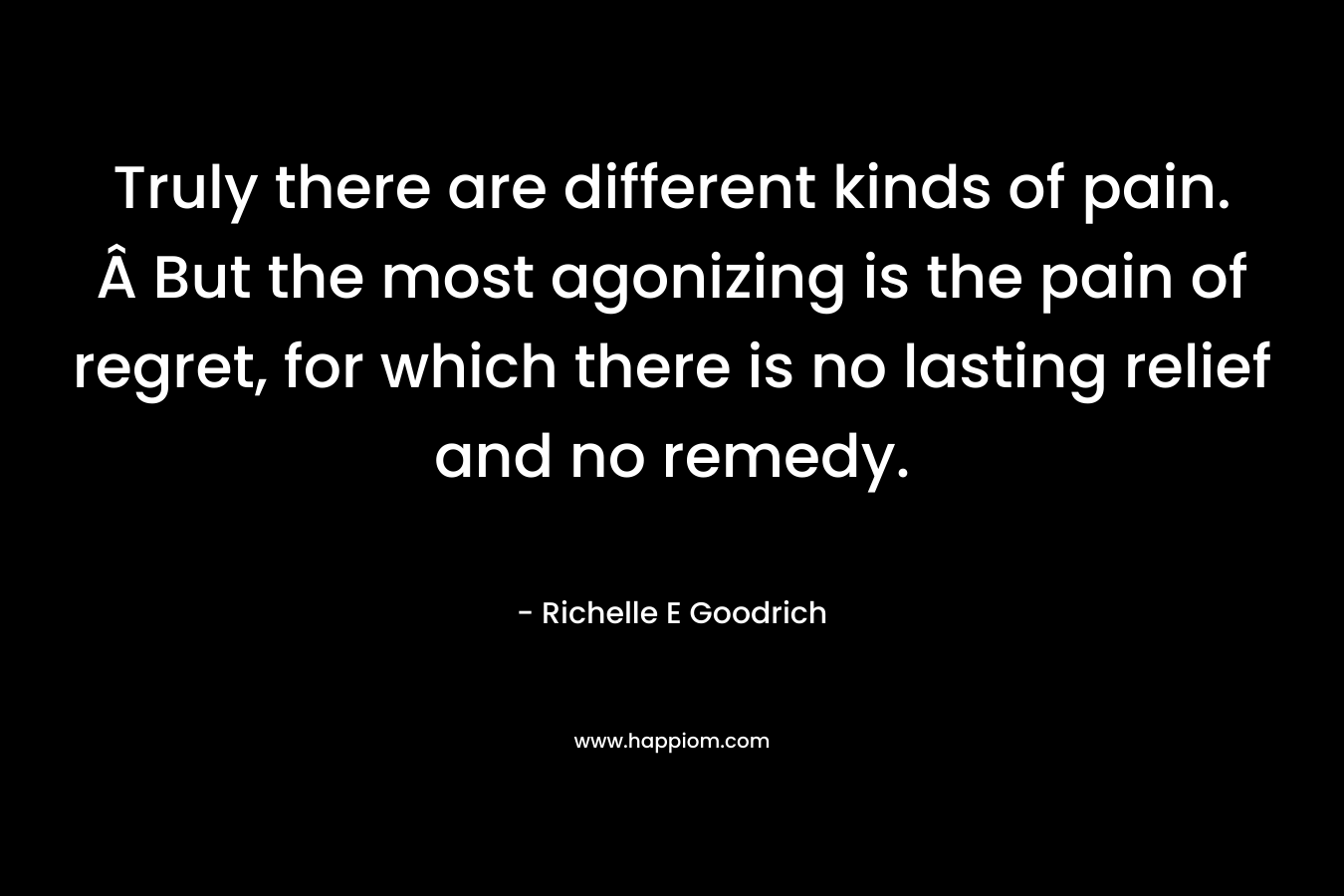 Truly there are different kinds of pain. Â But the most agonizing is the pain of regret, for which there is no lasting relief and no remedy. – Richelle E Goodrich