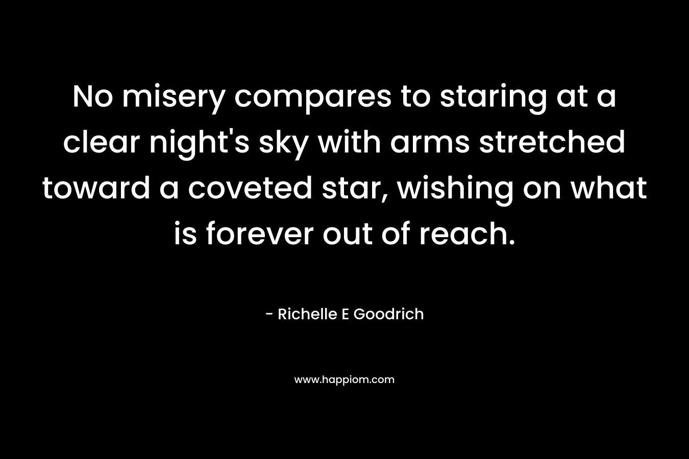 No misery compares to staring at a clear night’s sky with arms stretched toward a coveted star, wishing on what is forever out of reach. – Richelle E Goodrich