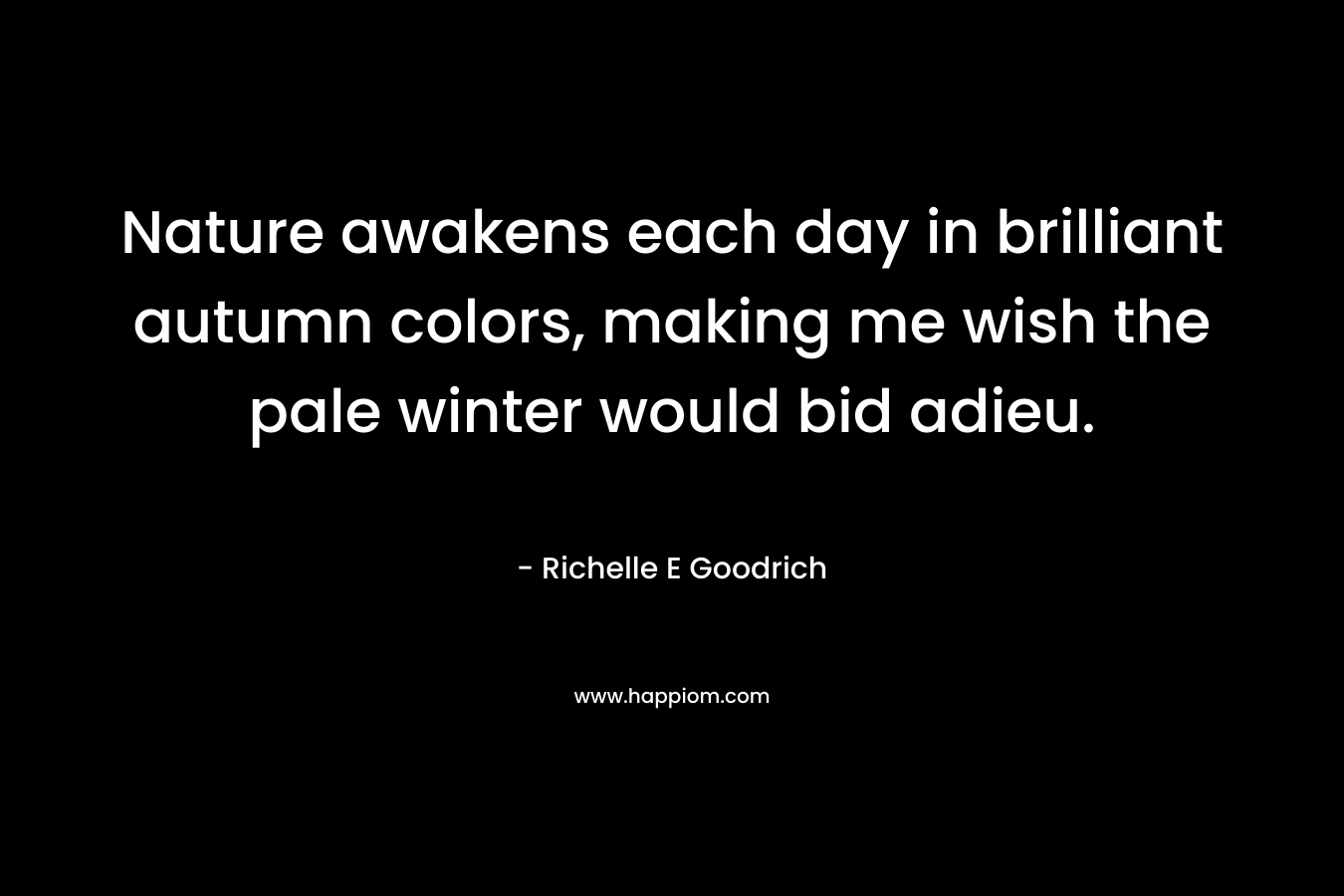 Nature awakens each day in brilliant autumn colors, making me wish the pale winter would bid adieu. – Richelle E Goodrich