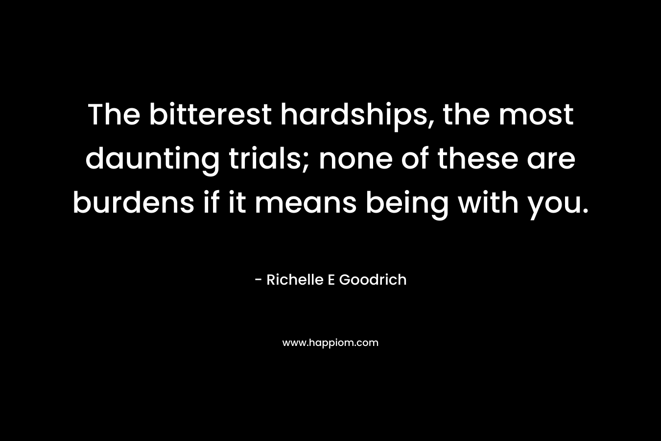 The bitterest hardships, the most daunting trials; none of these are burdens if it means being with you. – Richelle E Goodrich