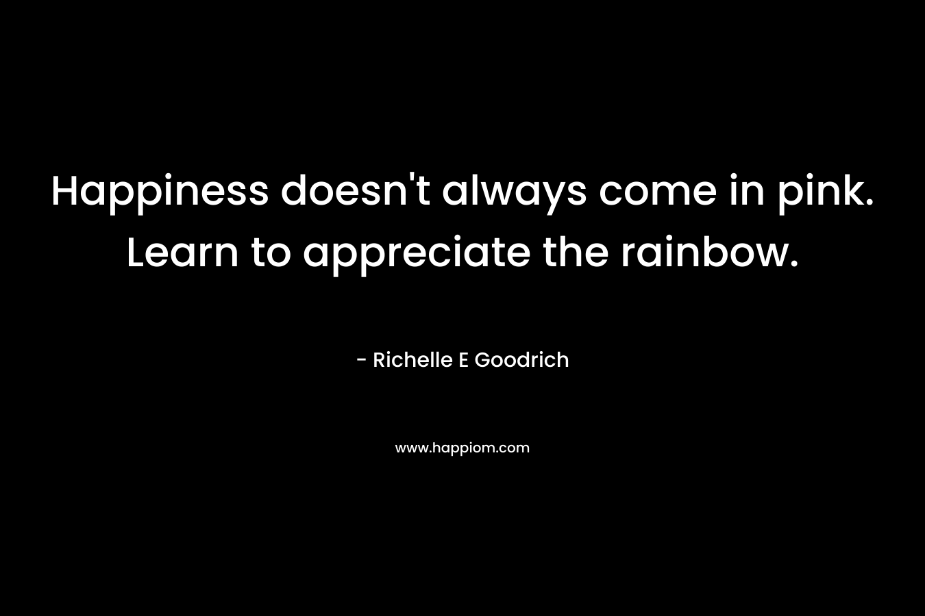Happiness doesn’t always come in pink. Learn to appreciate the rainbow. – Richelle E Goodrich