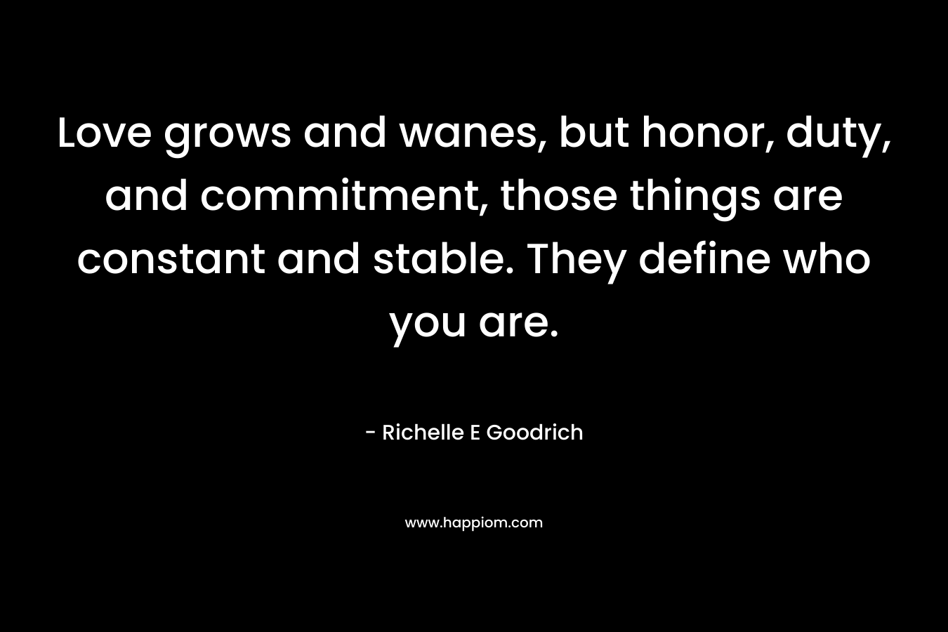 Love grows and wanes, but honor, duty, and commitment, those things are constant and stable. They define who you are. – Richelle E Goodrich
