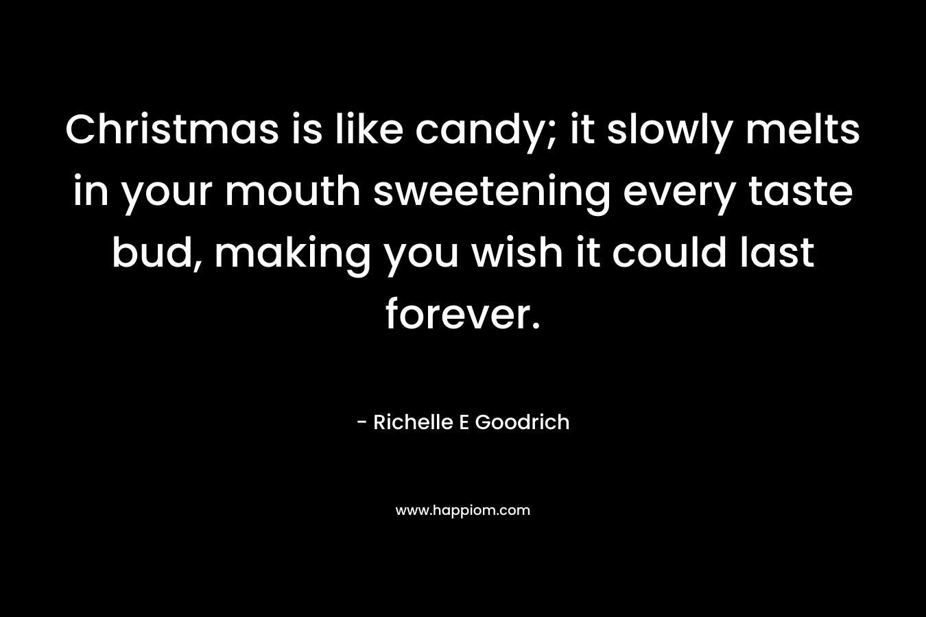 Christmas is like candy; it slowly melts in your mouth sweetening every taste bud, making you wish it could last forever. – Richelle E Goodrich