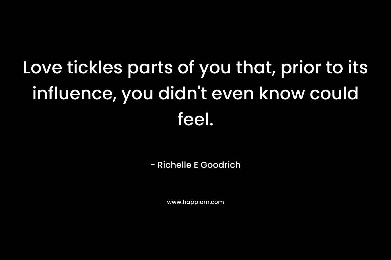 Love tickles parts of you that, prior to its influence, you didn’t even know could feel. – Richelle E Goodrich