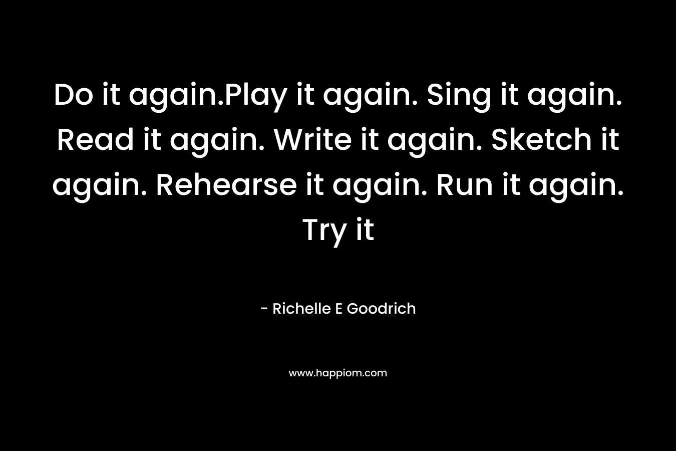 Do it again.Play it again. Sing it again. Read it again. Write it again. Sketch it again. Rehearse it again. Run it again. Try it 