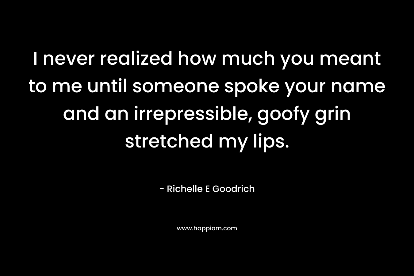 I never realized how much you meant to me until someone spoke your name and an irrepressible, goofy grin stretched my lips.