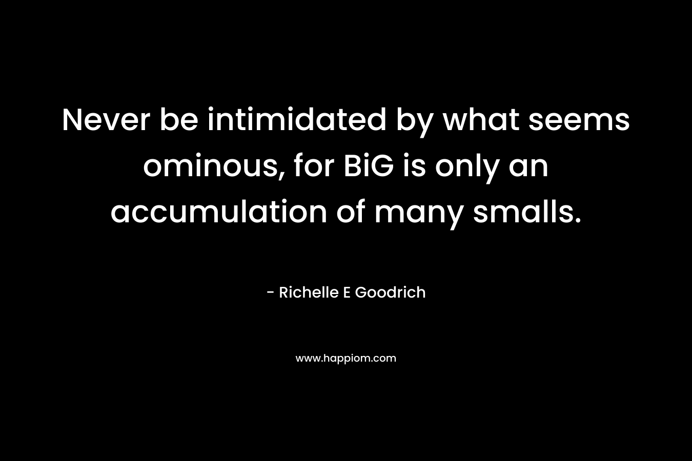 Never be intimidated by what seems ominous, for BiG is only an accumulation of many smalls. – Richelle E Goodrich