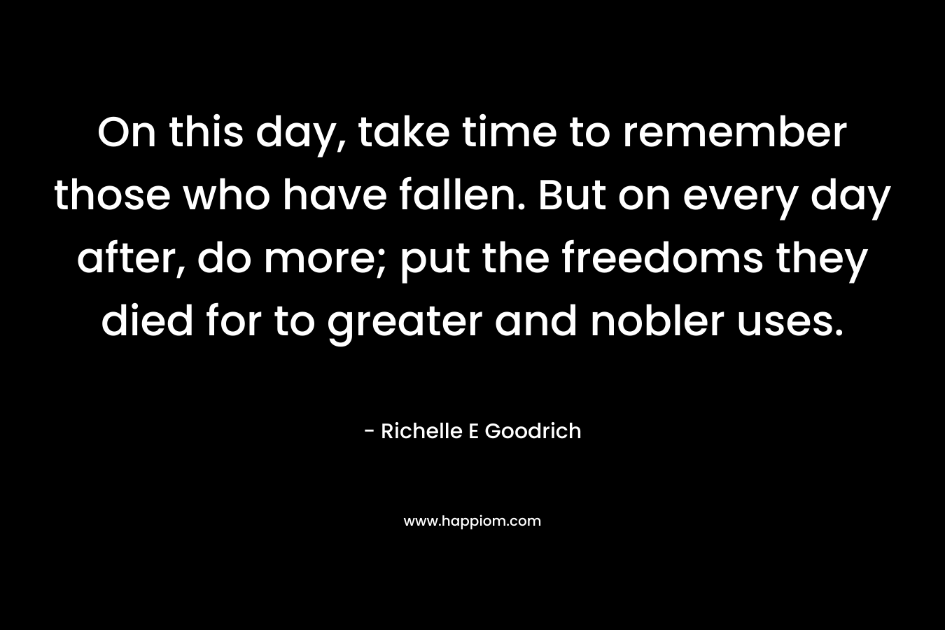 On this day, take time to remember those who have fallen. But on every day after, do more; put the freedoms they died for to greater and nobler uses. – Richelle E Goodrich