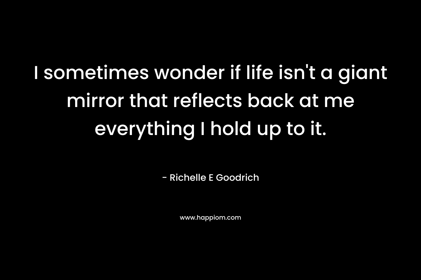 I sometimes wonder if life isn't a giant mirror that reflects back at me everything I hold up to it.