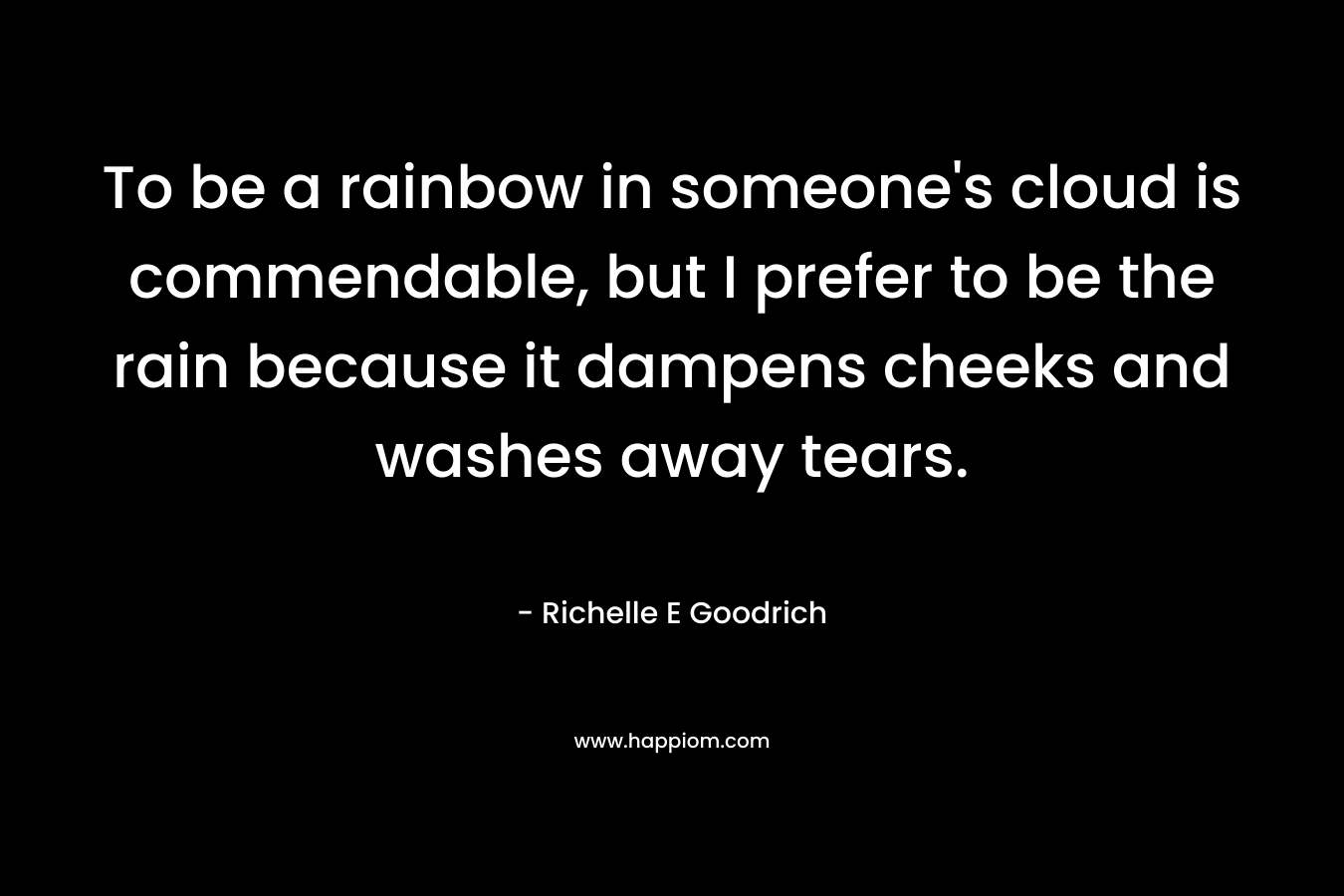 To be a rainbow in someone’s cloud is commendable, but I prefer to be the rain because it dampens cheeks and washes away tears. – Richelle E Goodrich