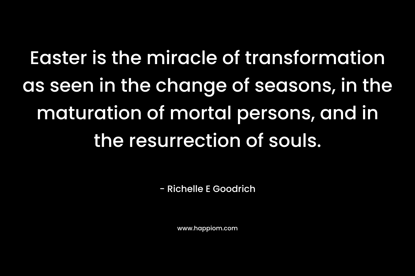 Easter is the miracle of transformation as seen in the change of seasons, in the maturation of mortal persons, and in the resurrection of souls. – Richelle E Goodrich