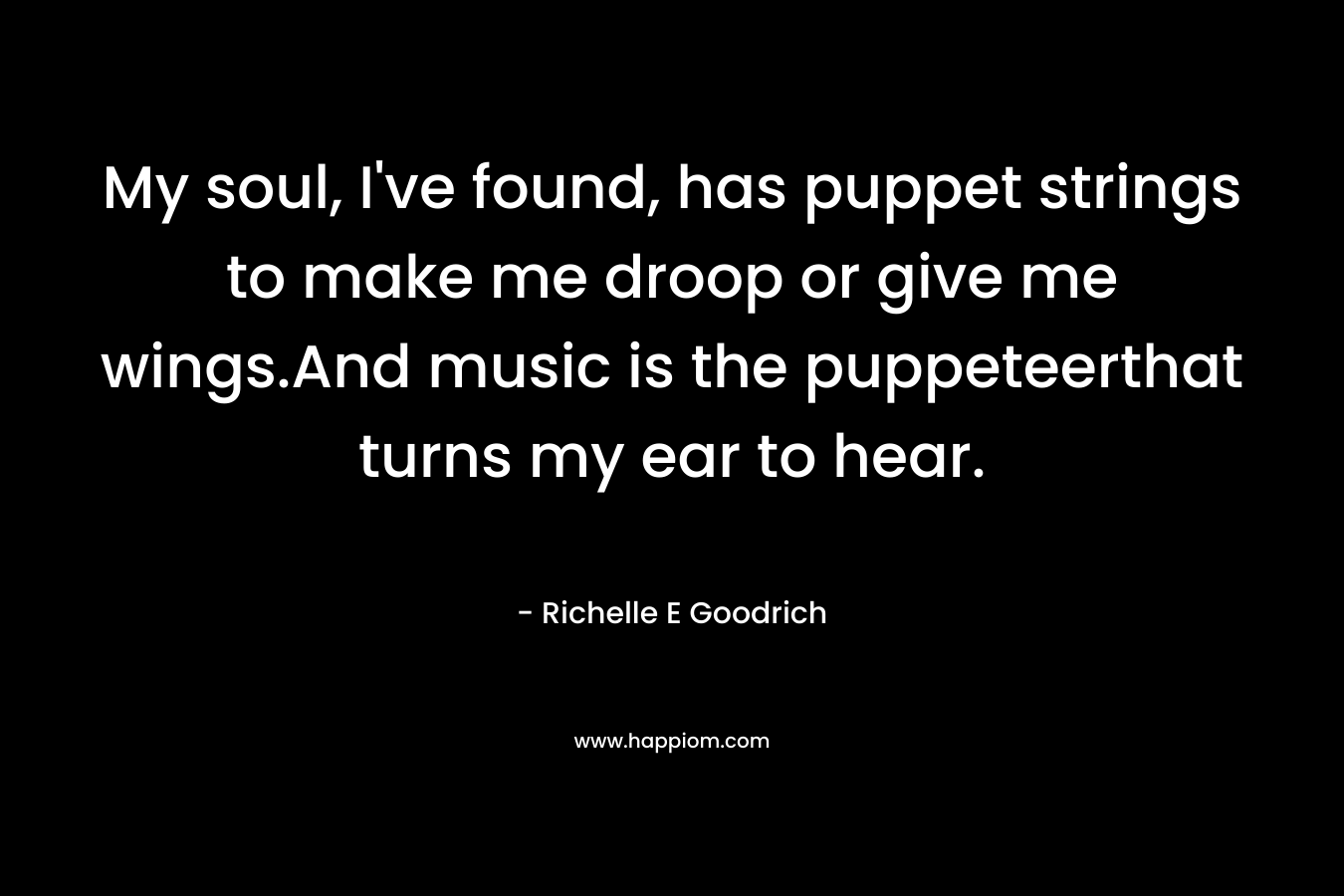My soul, I've found, has puppet strings to make me droop or give me wings.And music is the puppeteerthat turns my ear to hear.