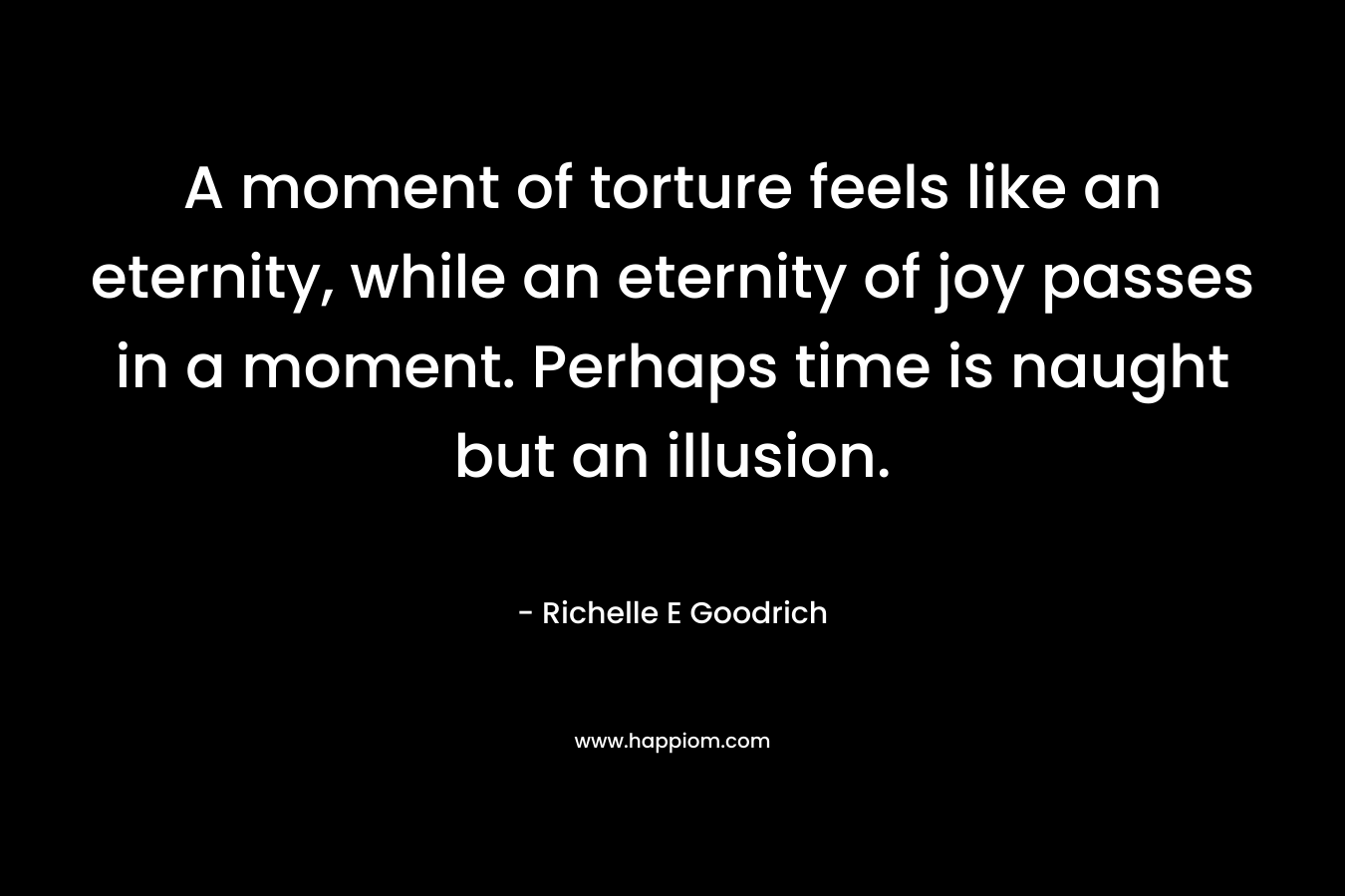 A moment of torture feels like an eternity, while an eternity of joy passes in a moment. Perhaps time is naught but an illusion. – Richelle E Goodrich