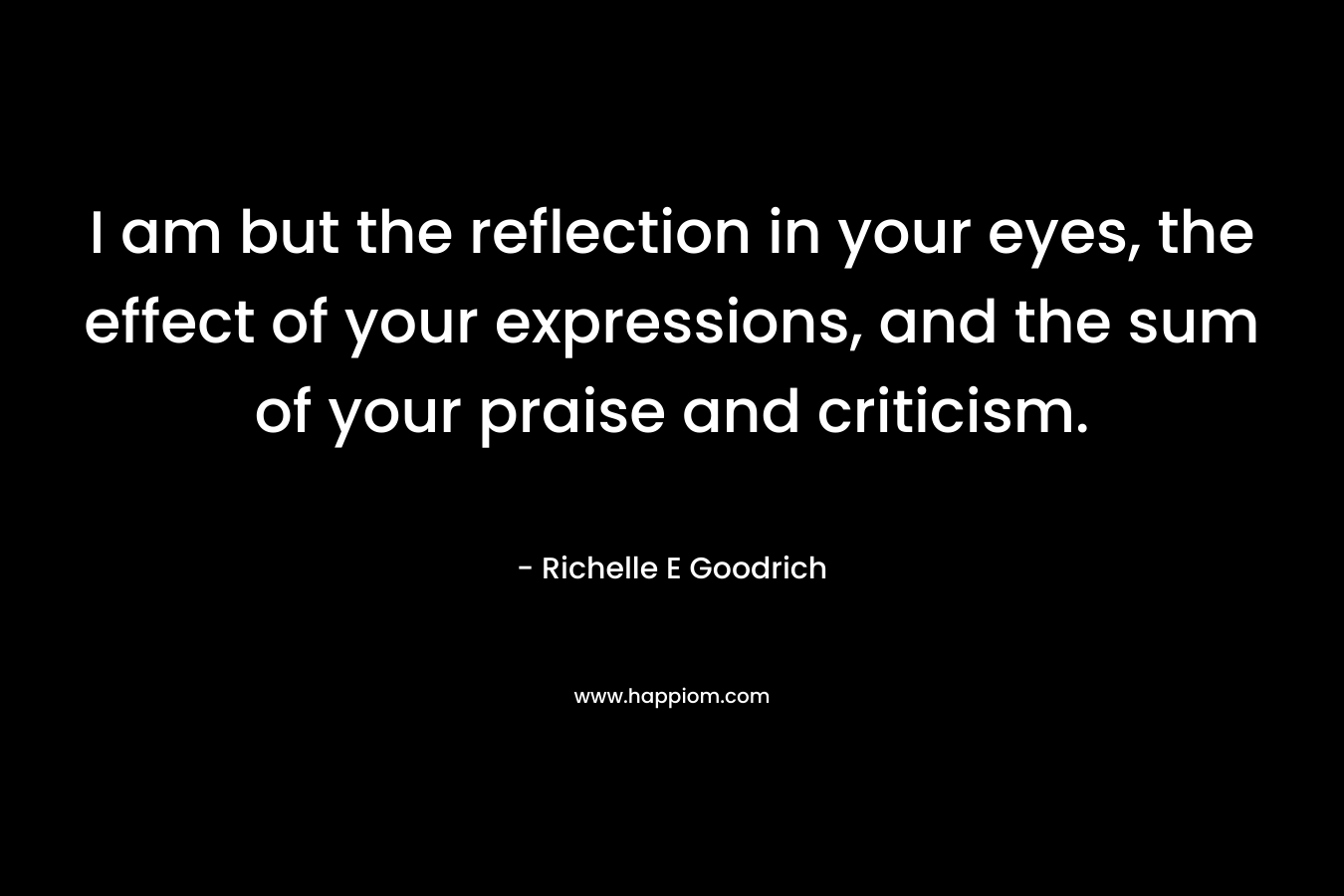 I am but the reflection in your eyes, the effect of your expressions, and the sum of your praise and criticism.