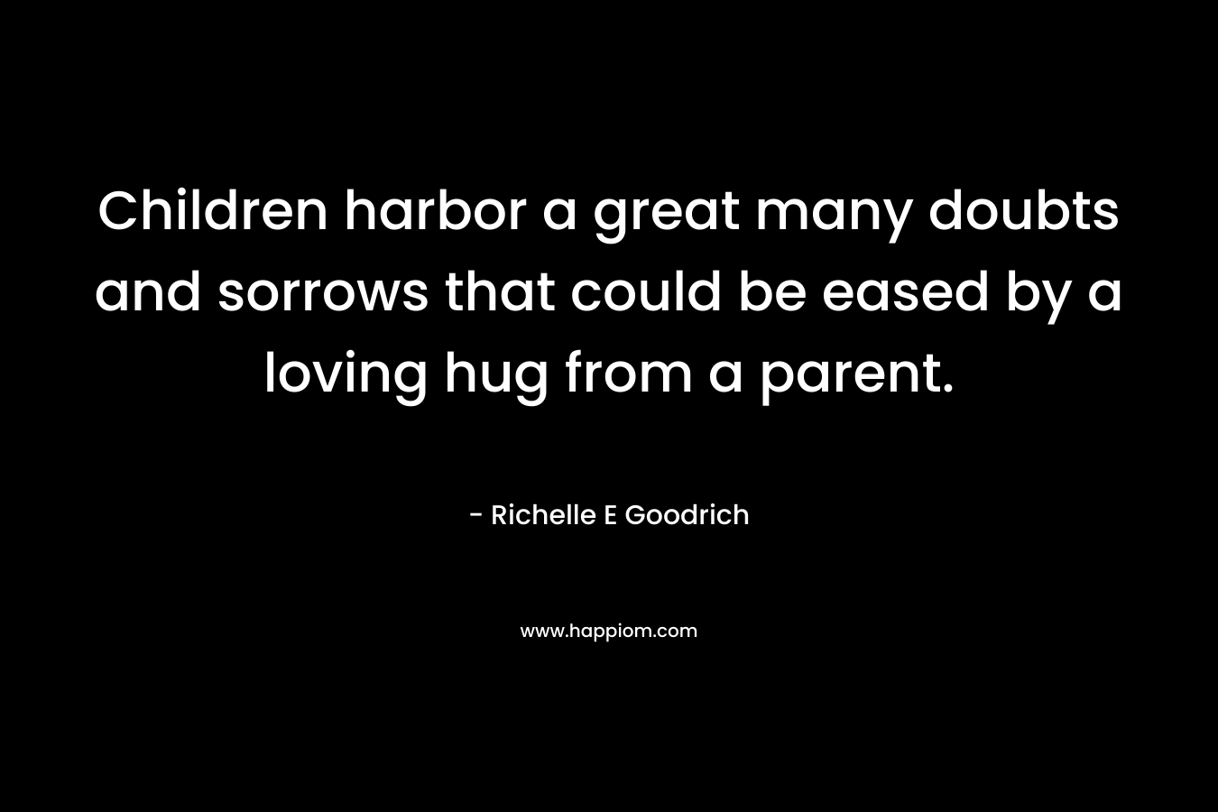 Children harbor a great many doubts and sorrows that could be eased by a loving hug from a parent. – Richelle E Goodrich