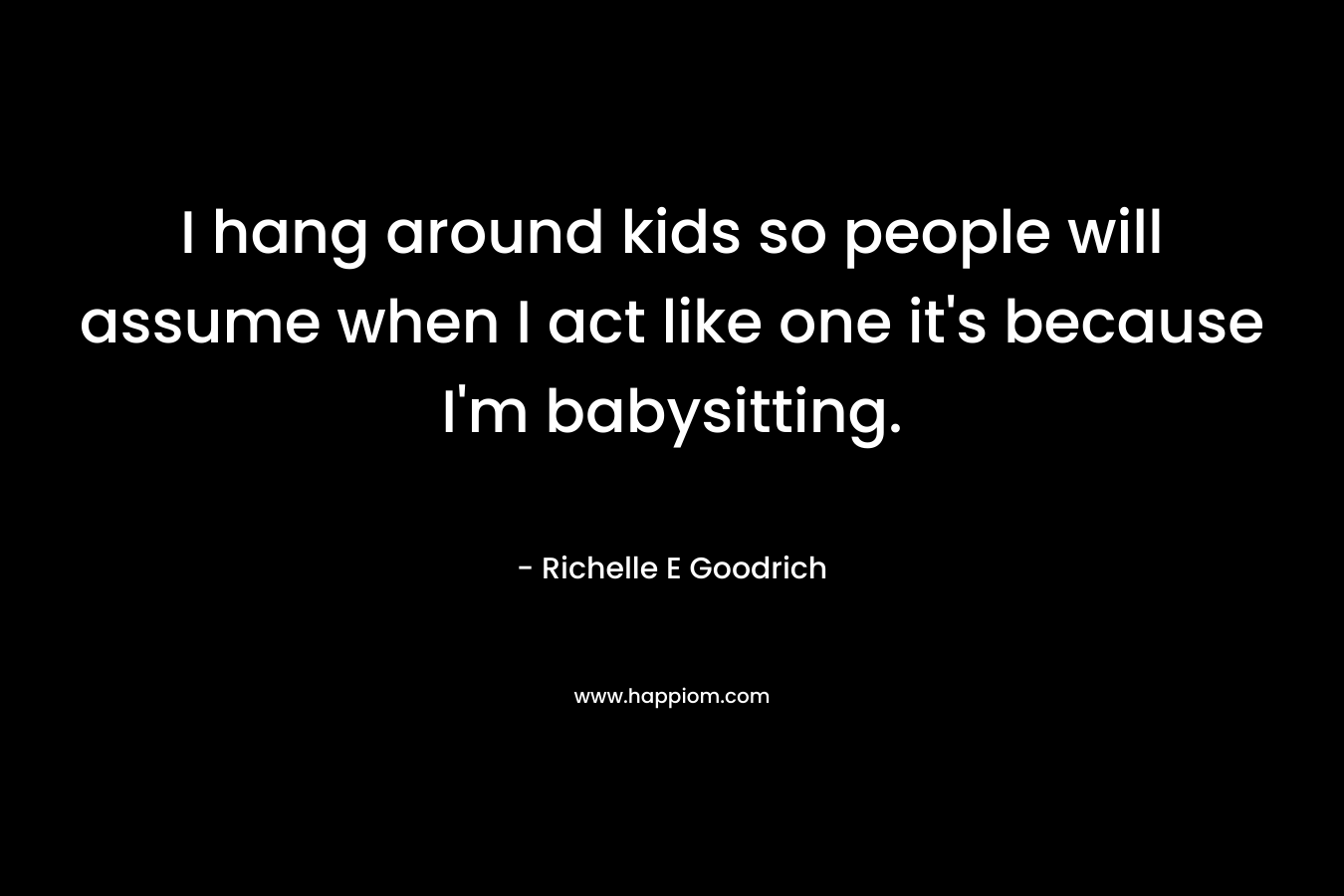 I hang around kids so people will assume when I act like one it’s because I’m babysitting. – Richelle E Goodrich
