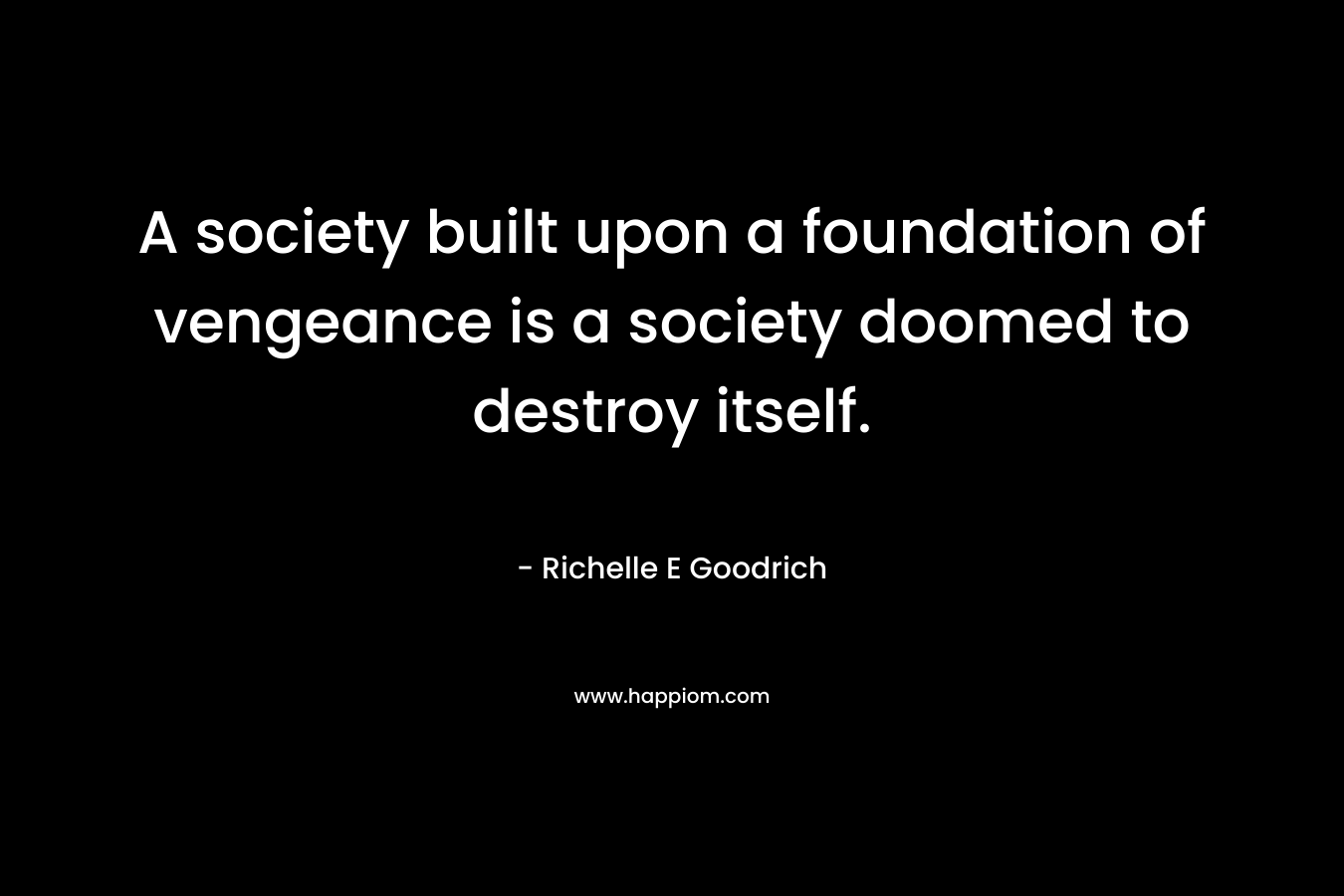 A society built upon a foundation of vengeance is a society doomed to destroy itself. – Richelle E Goodrich