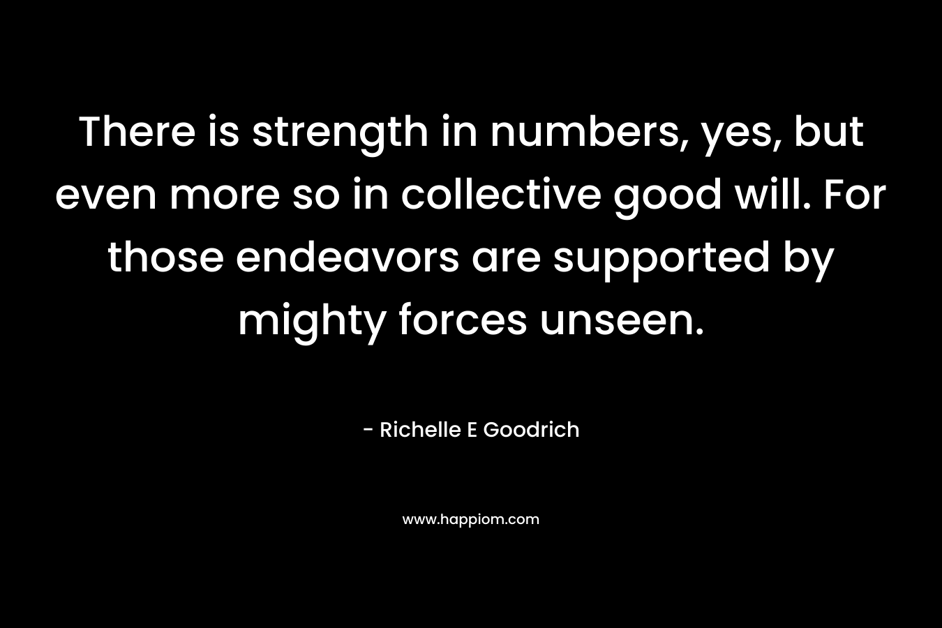 There is strength in numbers, yes, but even more so in collective good will. For those endeavors are supported by mighty forces unseen.