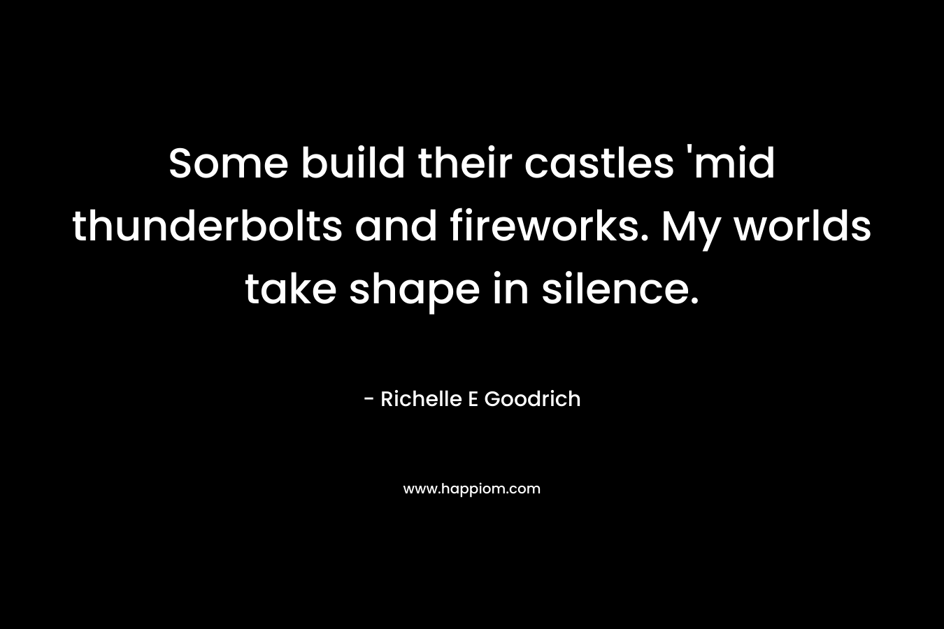 Some build their castles ‘mid thunderbolts and fireworks. My worlds take shape in silence. – Richelle E Goodrich