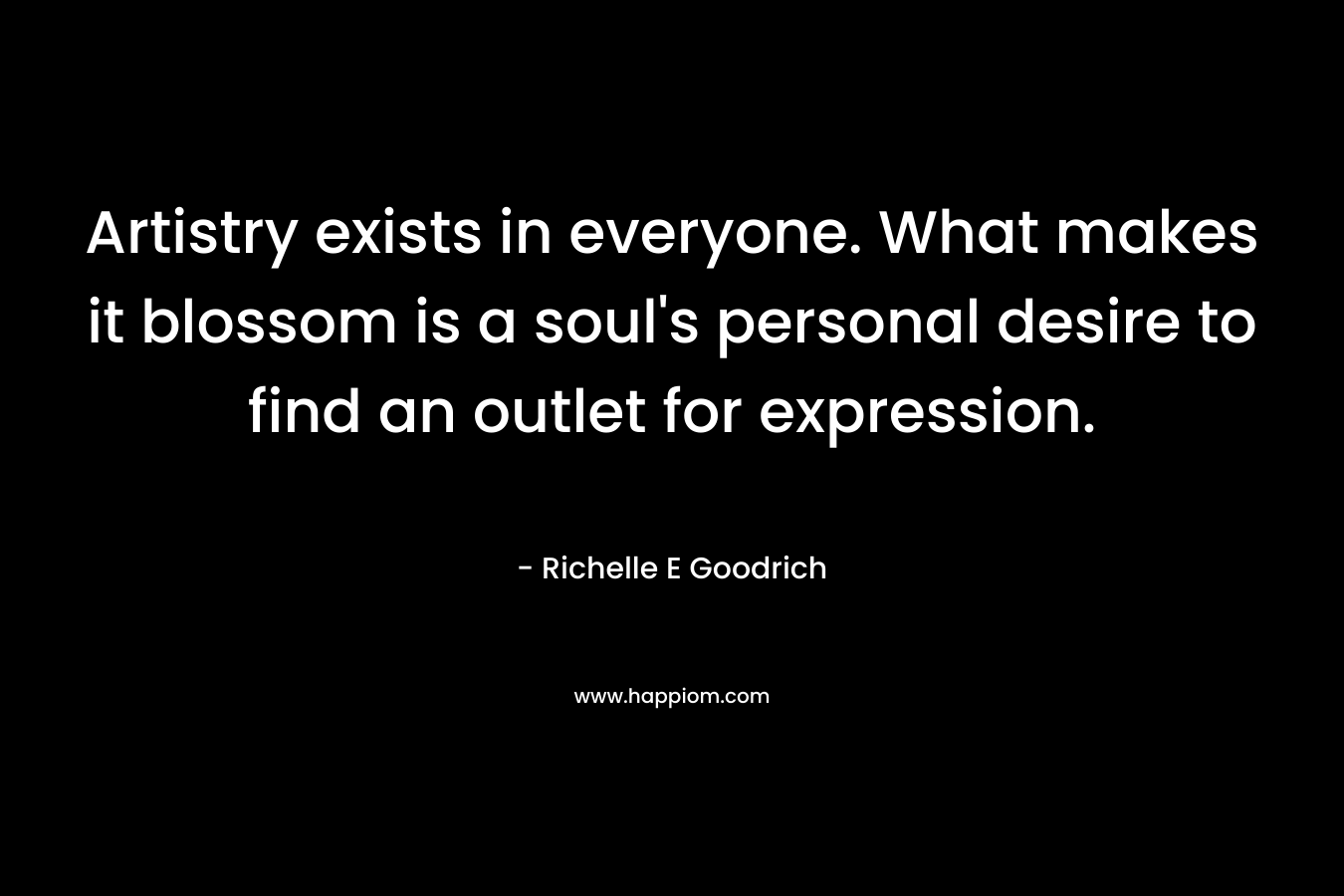 Artistry exists in everyone. What makes it blossom is a soul’s personal desire to find an outlet for expression. – Richelle E Goodrich