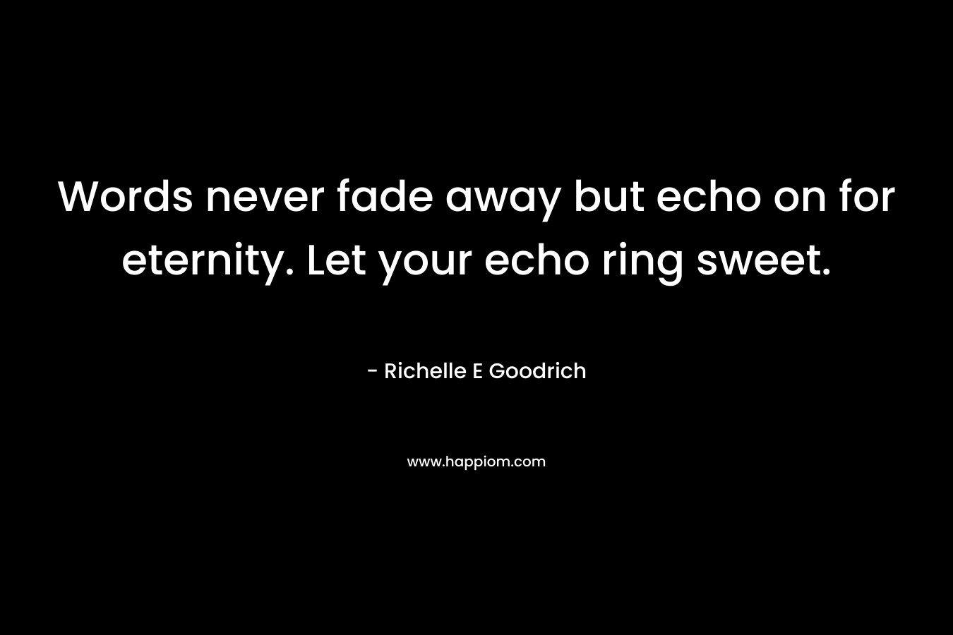 Words never fade away but echo on for eternity. Let your echo ring sweet.