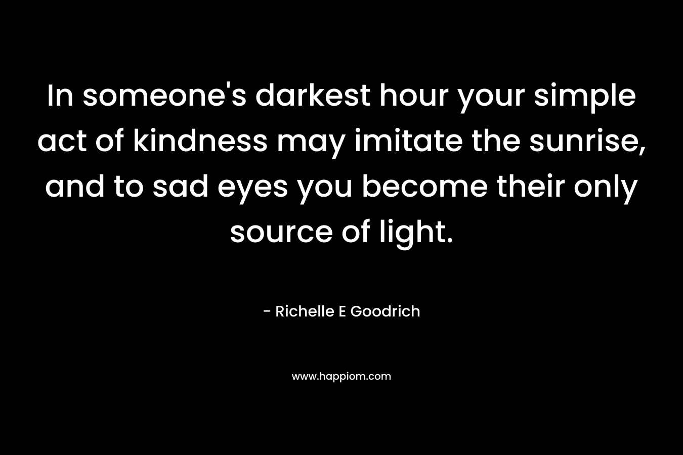 In someone's darkest hour your simple act of kindness may imitate the sunrise, and to sad eyes you become their only source of light.