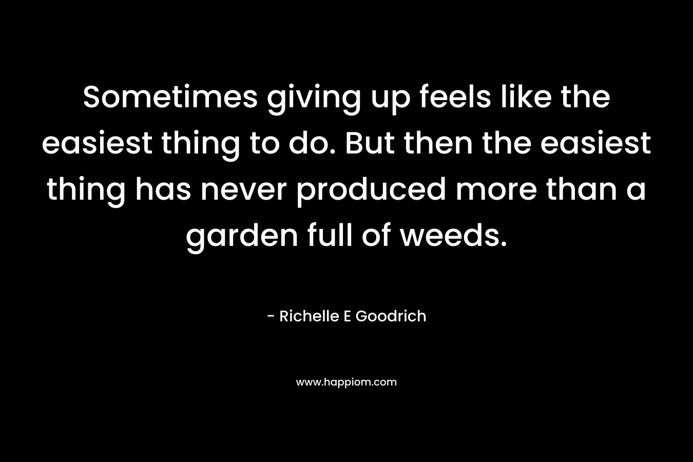 Sometimes giving up feels like the easiest thing to do. But then the easiest thing has never produced more than a garden full of weeds. – Richelle E Goodrich