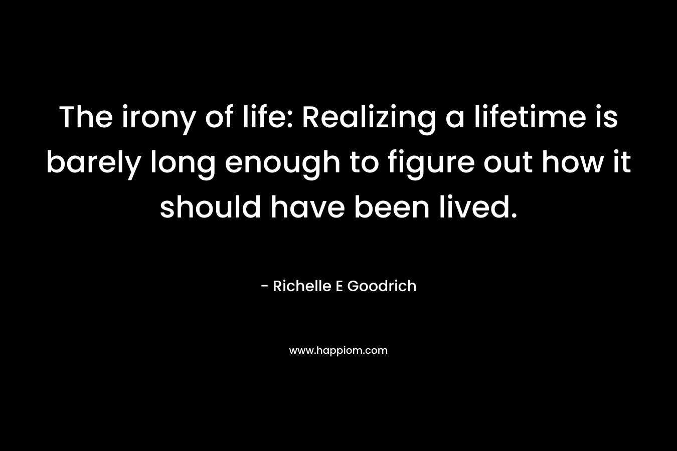 The irony of life: Realizing a lifetime is barely long enough to figure out how it should have been lived.