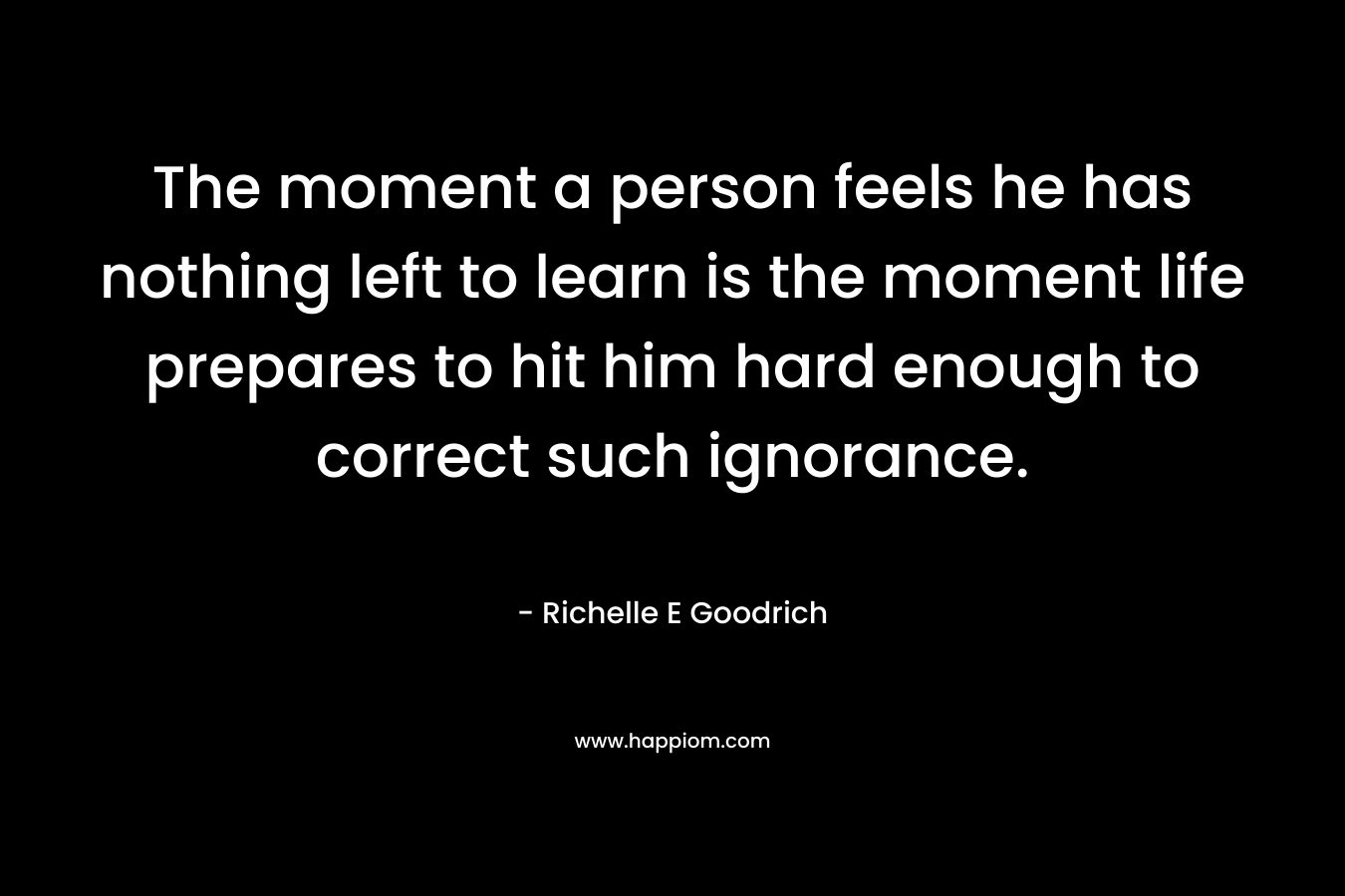The moment a person feels he has nothing left to learn is the moment life prepares to hit him hard enough to correct such ignorance. – Richelle E Goodrich